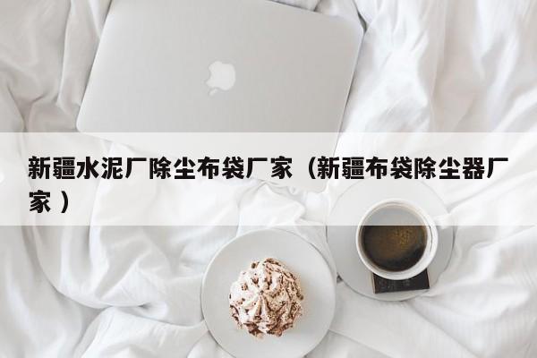 新疆水泥廠除塵布袋廠家（新疆布袋除塵器廠家 ）