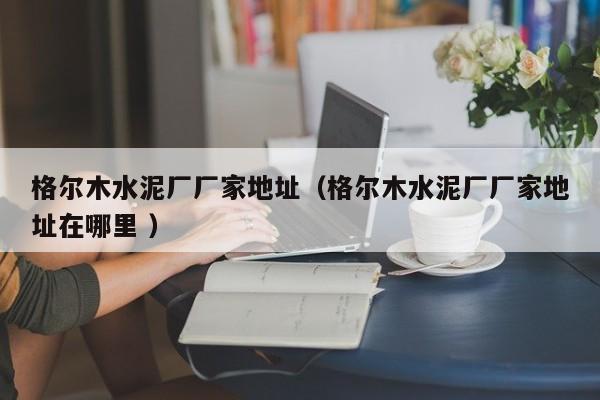 格爾木水泥廠廠家地址（格爾木水泥廠廠家地址在哪里 ）
